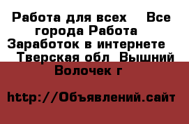 Работа для всех! - Все города Работа » Заработок в интернете   . Тверская обл.,Вышний Волочек г.